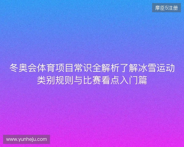 冬奥会体育项目常识全解析了解冰雪运动类别规则与比赛看点入门篇