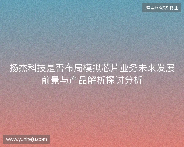扬杰科技是否布局模拟芯片业务未来发展前景与产品解析探讨分析
