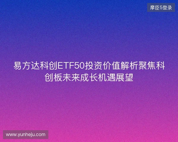易方达科创ETF50投资价值解析聚焦科创板未来成长机遇展望