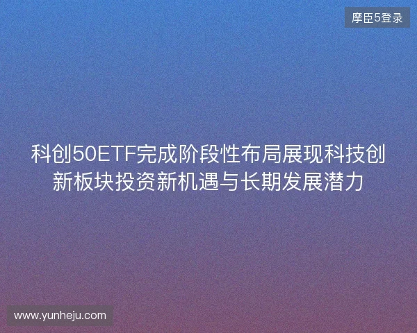 科创50ETF完成阶段性布局展现科技创新板块投资新机遇与长期发展潜力