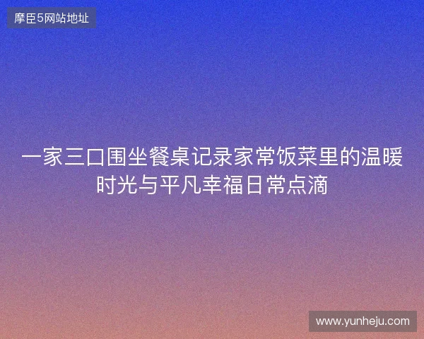 一家三口围坐餐桌记录家常饭菜里的温暖时光与平凡幸福日常点滴
